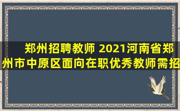 郑州招聘教师 2021河南省郑州市中原区面向在职优秀教师需招聘55名公告